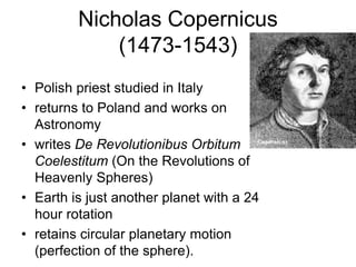 Nicholas Copernicus
(1473-1543)
• Polish priest studied in Italy
• returns to Poland and works on
Astronomy
• writes De Revolutionibus Orbitum
Coelestitum (On the Revolutions of
Heavenly Spheres)
• Earth is just another planet with a 24
hour rotation
• retains circular planetary motion
(perfection of the sphere).
 