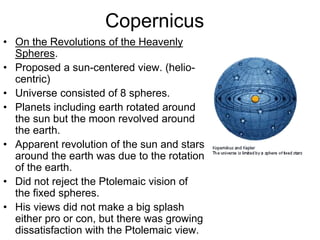 Copernicus
• On the Revolutions of the Heavenly
Spheres.
• Proposed a sun-centered view. (helio-
centric)
• Universe consisted of 8 spheres.
• Planets including earth rotated around
the sun but the moon revolved around
the earth.
• Apparent revolution of the sun and stars
around the earth was due to the rotation
of the earth.
• Did not reject the Ptolemaic vision of
the fixed spheres.
• His views did not make a big splash
either pro or con, but there was growing
dissatisfaction with the Ptolemaic view.
 