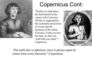 Copernicus Cont:
• “Finally we shall place
the Sun himself at the
center of the Universe.
All this is suggested by
the systematic procession
of events and the
harmony of the whole
Universe, if only we face
the facts, as they say,
'with both eyes open’.”-
Copernicus
“The earth also is spherical, since it presses upon its
center from every direction.”-Copernicus
 