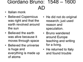 Giordano Bruno: 1548 – 1600
AD
• Italian monk
• Believed Copernicus
was right and that the
earth revolved around
the sun
• Believed the earth
was alive because it
moves through space
• Believed the universe
is huge and
everything is made up
of atoms
• He did not do original
research; just used
reason and
speculation.
• Bruno wandered
around Europe
teaching and writing
for a living.
• He returned to Italy
and found trouble
 