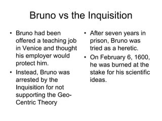 Bruno vs the Inquisition
• Bruno had been
offered a teaching job
in Venice and thought
his employer would
protect him.
• Instead, Bruno was
arrested by the
Inquisition for not
supporting the Geo-
Centric Theory
• After seven years in
prison, Bruno was
tried as a heretic.
• On February 6, 1600,
he was burned at the
stake for his scientific
ideas.
 
