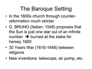 The Baroque Setting
• In the 1600s church through counter-
reformation much stricter
• G. BRUNO (Italian; 1548) proposes that
the Sun is just one star out of an infinite
number  burned at the stake for
heresy 1600
• 30 Years War (1618-1648) between
religions
• New inventions: telescope, air pump, etc.
 