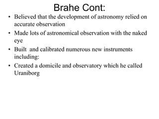 Brahe Cont:
• Believed that the development of astronomy relied on
accurate observation
• Made lots of astronomical observation with the naked
eye
• Built and calibrated numerous new instruments
including:
• Created a domicile and observatory which he called
Uraniborg
 