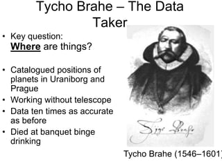 Tycho Brahe – The Data
Taker
• Key question:
Where are things?
• Catalogued positions of
planets in Uraniborg and
Prague
• Working without telescope
• Data ten times as accurate
as before
• Died at banquet binge
drinking
Tycho Brahe (1546–1601)
 