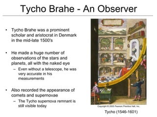 Tycho Brahe - An Observer
• Tycho Brahe was a prominent
scholar and aristocrat in Denmark
in the mid-late 1500's
• He made a huge number of
observations of the stars and
planets, all with the naked eye
– Even without a telescope, he was
very accurate in his
measurements
• Also recorded the appearance of
comets and supernovae
– The Tycho supernova remnant is
still visible today
Tycho (1546-1601)
 