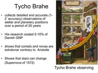 Tycho Brahe
• collects detailed and accurate (1-
2’ accuracy) observations of
stellar and planetary positions
over a period of 20 years
• His research costed 5-10% of
Danish GNP
• shows that comets and novas are
extralunar contrary to Aristotle
• Shows that stars can change
(Supernova of 1572)
Tycho Brahe observing
 
