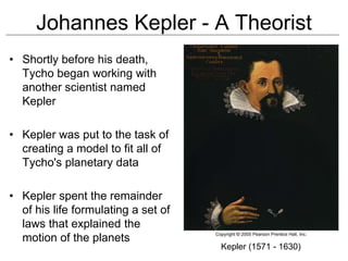 Johannes Kepler - A Theorist
• Shortly before his death,
Tycho began working with
another scientist named
Kepler
• Kepler was put to the task of
creating a model to fit all of
Tycho's planetary data
• Kepler spent the remainder
of his life formulating a set of
laws that explained the
motion of the planets
Kepler (1571 - 1630)
 