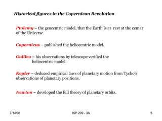 7/14/06 ISP 209 - 3A 5
Historical figures in the Copernican Revolution
Ptolemy – the geocentric model, that the Earth is at rest at the center
of the Universe.
Copernicus – published the heliocentric model.
Galileo – his observations by telescope verified the
heliocentric model.
Kepler – deduced empirical laws of planetary motion from Tycho’s
observations of planetary positions.
Newton – developed the full theory of planetary orbits.
 