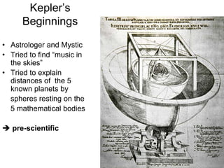 Kepler’s
Beginnings
• Astrologer and Mystic
• Tried to find “music in
the skies”
• Tried to explain
distances of the 5
known planets by
spheres resting on the
5 mathematical bodies
 pre-scientific
 