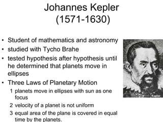 Johannes Kepler
(1571-1630)
• Student of mathematics and astronomy
• studied with Tycho Brahe
• tested hypothesis after hypothesis until
he determined that planets move in
ellipses
• Three Laws of Planetary Motion
1 planets move in ellipses with sun as one
focus
2 velocity of a planet is not uniform
3 equal area of the plane is covered in equal
time by the planets.
 