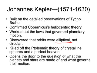 Johannes Kepler—(1571-1630)
• Built on the detailed observations of Tycho
Brahe.
• Confirmed Copernicus’s heliocentric theory
• Worked out the laws that governed planetary
motion.
• Discovered that orbits were elliptical, not
circular.
• Killed off the Ptolemaic theory of crystalline
spheres and a perfect heaven.
• Opens the door to the question of what the
planets and stars are made of and what governs
their motion.
 