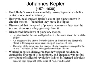 Johannes Kepler
(1571-1630)
• Used Brahe’s work to successfully prove Copernicus’s helio-
centric model mathematically
• However, he disproved Brahe’s claim that planets move in
circular motion – found that they move in ellipses
• Discovered that the speed of planets increase as they near the
sun and decrease as they go away from it
• Discovered three laws of planetary motion
– the planets orbit the sun in elliptical orbits; the sun is at one focus of the
ellipse
– An imaginary line drawn from the center of the sun to the center of a
planet will sweep out equal areas in equal intervals of time
– The ratio of the squares of the periods of any two planets is equal to he
ratio of the cubes of their average distance from the sun
• Worked in optics, discovered two new regular polyhedra,
created the first proof of logarithms, and created a way to find
the volume of solids of revolution (which influenced calculus)
– Proof of logs based off of the work of Napier and Euclid
 
