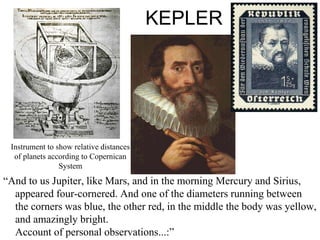 KEPLER
“And to us Jupiter, like Mars, and in the morning Mercury and Sirius,
appeared four-cornered. And one of the diameters running between
the corners was blue, the other red, in the middle the body was yellow,
and amazingly bright.
Account of personal observations...:”
Instrument to show relative distances
of planets according to Copernican
System
 