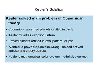 Kepler’s Solution
Kepler solved main problem of Copernican
theory
• Copernicus assumed planets orbited in circle
• Kepler found assumption untrue
• Proved planets orbited in oval pattern, ellipse
• Wanted to prove Copernicus wrong, instead proved
heliocentric theory correct
• Kepler’s mathematical solar system model also correct
 