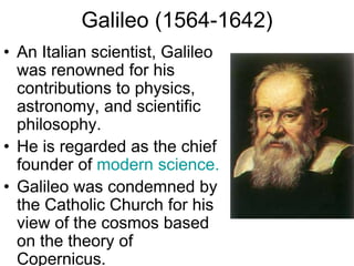 Galileo (1564-1642)
• An Italian scientist, Galileo
was renowned for his
contributions to physics,
astronomy, and scientific
philosophy.
• He is regarded as the chief
founder of modern science.
• Galileo was condemned by
the Catholic Church for his
view of the cosmos based
on the theory of
Copernicus.
 