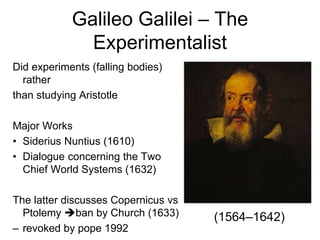 Galileo Galilei – The
Experimentalist
Did experiments (falling bodies)
rather
than studying Aristotle
Major Works
• Siderius Nuntius (1610)
• Dialogue concerning the Two
Chief World Systems (1632)
The latter discusses Copernicus vs
Ptolemy ban by Church (1633)
– revoked by pope 1992
(1564–1642)
 