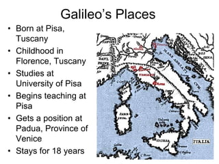 Galileo’s Places
• Born at Pisa,
Tuscany
• Childhood in
Florence, Tuscany
• Studies at
University of Pisa
• Begins teaching at
Pisa
• Gets a position at
Padua, Province of
Venice
• Stays for 18 years
 
