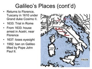 Galileo’s Places (cont’d)
• Returns to Florence,
Tuscany in 1610 under
Grand duke Cosimo II.
• 1633: Trial in Rome
• From 1633: house
arrest in Acetri, near
Florence
• 1637: loses eyesight
• 1992: ban on Galileo
lifted by Pope John
Paul II.
 
