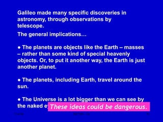 7/14/06 ISP 209 - 3A 76
Galileo made many specific discoveries in
astronomy, through observations by
telescope.
The general implications…
● The planets are objects like the Earth – masses
– rather than some kind of special heavenly
objects. Or, to put it another way, the Earth is just
another planet.
● The planets, including Earth, travel around the
sun.
● The Universe is a lot bigger than we can see by
the naked eye.
These ideas could be dangerous.
 