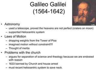 Galileo Galilei
(1564-1642)
• Astronomy
– used a telescope, proved the heavens are not perfect (craters on moon)
– supported Heliocentric system
• Laws of Motion
– dropping weights from the Tower of Pisa
– imagined motion without constraint!!!!
– Thought of inertia
• Problems with the church
– argues for separation of science and theology because we are endowed
with reason
– 1633 banned by Church and house arrest
– must recant heliocentric system to save neck.
 