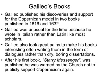 Galileo’s Books
• Galileo published his discoveries and support
for the Copernican model in two books
published in 1616 and 1632.
• Galileo was unusual for the time because he
wrote in Italian rather than Latin like most
scholars.
• Galileo also took great pains to make his books
interesting often writing them in the form of
dialogues rather than dry, boring dissertations.
• After his first book, "Starry Messenger", was
published he was warned by the Church not to
publicly support Copernicism again.
 