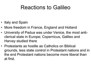 Reactions to Galileo
• Italy and Spain
• More freedom in France, England and Holland
• University of Padua was under Venice, the most anti-
clerical state in Europe; Copernicus, Galileo and
Harvey studied there
• Protestants as hostile as Catholics on Biblical
grounds, less state control in Protestant nations and in
the end Protestant nations become more liberal than
at first.
 