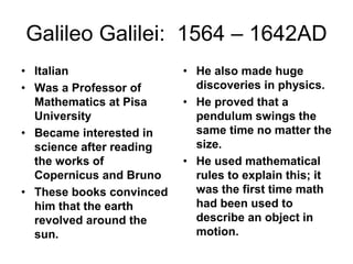 Galileo Galilei: 1564 – 1642AD
• Italian
• Was a Professor of
Mathematics at Pisa
University
• Became interested in
science after reading
the works of
Copernicus and Bruno
• These books convinced
him that the earth
revolved around the
sun.
• He also made huge
discoveries in physics.
• He proved that a
pendulum swings the
same time no matter the
size.
• He used mathematical
rules to explain this; it
was the first time math
had been used to
describe an object in
motion.
 