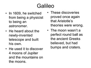 Galileo
• In 1609, he switched
from being a physicist
to being an
astronomer.
• He heard about the
newly-invented
telescope and built
his own.
• He used it to discover
4 moons of Jupiter
and the mountains on
the moons.
• These discoveries
proved once again
that Aristotle’s
theories were wrong.
• The moon wasn’t a
perfect round ball as
the ancient Greeks
believed, but had
bumps and craters.
 