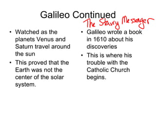 Galileo Continued
• Watched as the
planets Venus and
Saturn travel around
the sun
• This proved that the
Earth was not the
center of the solar
system.
• Galileo wrote a book
in 1610 about his
discoveries
• This is where his
trouble with the
Catholic Church
begins.
 