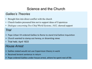 Galileo’s Theories
• Brought him into direct conflict with the church
• Church leaders pressured him not to support ideas of Copernicus
• Dialogue concerning Two Chief World Systems, 1632, showed support
House Arrest
• Galileo stated would not use Copernican theory in work
• Received lenient sentence in return
• Pope ordered Galileo under house arrest, where he spent rest of life
Trial
• Pope Urban VII ordered Galileo to Rome to stand trial before Inquisition
• Church wanted to stamp out heresy, or dissenting views
• Trial held, April 1633
Science and the Church
 
