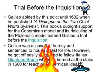 Trial Before the Inquisition
• Galileo abided by this edict until 1632 when
he published "A Dialogue on the Two Chief
World Systems". This book's outright support
for the Copernican model and its ridiculing of
the Ptolemaic model earned Galileo a trial
before the Inquisition.
• Galileo was accused of heresy and
sentenced to house arrest for life. However,
he got off easily compared to fellow Italian
Giordano Bruno who was burned at the stake
in 1600 for teaching Copernican ideas.
 