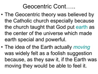 Geocentric Cont…..
• The Geocentric theory was believed by
the Catholic church especially because
the church taught that God put earth as
the center of the universe which made
earth special and powerful.
• The idea of the Earth actually moving
was widely felt as a foolish suggestion
because, as they saw it, if the Earth was
moving they would be able to feel it.
 