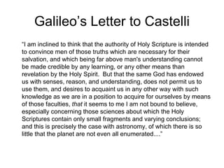 Galileo’s Letter to Castelli
“I am inclined to think that the authority of Holy Scripture is intended
to convince men of those truths which are necessary for their
salvation, and which being far above man's understanding cannot
be made credible by any learning, or any other means than
revelation by the Holy Spirit. But that the same God has endowed
us with senses, reason, and understanding, does not permit us to
use them, and desires to acquaint us in any other way with such
knowledge as we are in a position to acquire for ourselves by means
of those faculties, that it seems to me I am not bound to believe,
especially concerning those sciences about which the Holy
Scriptures contain only small fragments and varying conclusions;
and this is precisely the case with astronomy, of which there is so
little that the planet are not even all enumerated....”
 