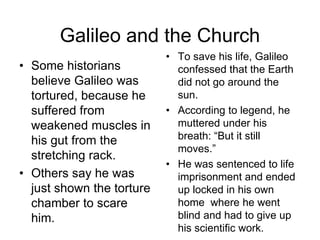 Galileo and the Church
• Some historians
believe Galileo was
tortured, because he
suffered from
weakened muscles in
his gut from the
stretching rack.
• Others say he was
just shown the torture
chamber to scare
him.
• To save his life, Galileo
confessed that the Earth
did not go around the
sun.
• According to legend, he
muttered under his
breath: “But it still
moves.”
• He was sentenced to life
imprisonment and ended
up locked in his own
home where he went
blind and had to give up
his scientific work.
 