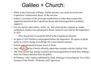 Galileo + Church:
• While at the University of Padua, Galileo became very much involved with
Copernicus’s heliocentric theory of the universe
• Galileo’s invention of the telescope enabled him to make observations that
supported and proved the Copernican theory and encouraged him to publicly
support it
• For this and for other letters, works, etc. that criticized the scripture as simply
symbolical, Galileo was summoned to Rome where he was tried by the Inquisition
in 1633
– They forced him to recant his belief in the Copernican Theories
• In April of 1633 Galileo is interrogated before the Inquisition. He agrees to plead
guilty to a lesser charge in exchange for a more lenient sentence.
• Galileo was sentenced to house arrest in Siena
• Only in 1992 did the Church officially admit their mistake with the Galileo Trial
• The Trial caused fear among scientists and encouraged them to keep their findings
from the Church and thus from the public
• In February 1632, Galileo published his book, Dialogue Concerning the Two Chief
Systems of the World – Ptolemaic and Copernican
 