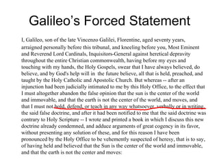 Galileo’s Forced Statement
I, Galileo, son of the late Vincenzo Galilei, Florentine, aged seventy years,
arraigned personally before this tribunal, and kneeling before you, Most Eminent
and Reverend Lord Cardinals, Inquisitors-General against heretical depravity
throughout the entire Christian commonwealth, having before my eyes and
touching with my hands, the Holy Gospels, swear that I have always believed, do
believe, and by God's help will in the future believe, all that is held, preached, and
taught by the Holy Catholic and Apostolic Church. But whereas -- after an
injunction had been judicially intimated to me by this Holy Office, to the effect that
I must altogether abandon the false opinion that the sun is the center of the world
and immovable, and that the earth is not the center of the world, and moves, and
that I must not hold, defend, or teach in any way whatsoever, verbally or in writing,
the said false doctrine, and after it had been notified to me that the said doctrine was
contrary to Holy Scripture -- I wrote and printed a book in which I discuss this new
doctrine already condemned, and adduce arguments of great cogency in its favor,
without presenting any solution of these, and for this reason I have been
pronounced by the Holy Office to be vehemently suspected of heresy, that is to say,
of having held and believed that the Sun is the center of the world and immovable,
and that the earth is not the center and moves:
 