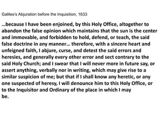 Galileo’s Abjuration before the Inquisition, 1633
…because I have been enjoined, by this Holy Office, altogether to
abandon the false opinion which maintains that the sun is the center
and immovable, and forbidden to hold, defend, or teach, the said
false doctrine in any manner… therefore, with a sincere heart and
unfeigned faith, I abjure, curse, and detest the said errors and
heresies, and generally every other error and sect contrary to the
said Holy Church; and I swear that I will never more in future say, or
assert anything, verbally nor in writing, which may give rise to a
similar suspicion of me; but that if I shall know any heretic, or any
one suspected of heresy, I will denounce him to this Holy Office, or
to the Inquisitor and Ordinary of the place in which I may
be.
 