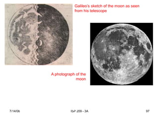 7/14/06 ISP 209 - 3A 97
Galileo’s sketch of the moon as seen
from his telescope
A photograph of the
moon
“What do you think of the foremost philosophers of this university? In
spite of my oft repeated efforts and invitations, they have refused,
with the obstinacy of a glutted adder, to look at the planets or Moon
or my telescope.” (letter to Kepler)
 