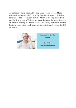 Astronomers have been reflecting laser beams off the Moon
since reflectors were left there by Apollo astronauts. This has
resulted in the conclusion that the Moon is moving away from
the Earth at a rate of 3.8 cm per year. Discuss the specific cause
of what is making the Moon recede, the likely end result for the
Earth-Moon system, and what you think this might mean for life
on Earth.
 