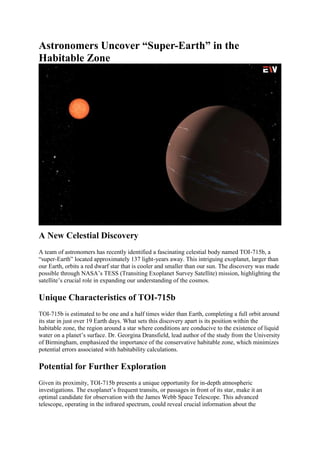 Astronomers Uncover “Super-Earth” in the
Habitable Zone
A New Celestial Discovery
A team of astronomers has recently identified a fascinating celestial body named TOI-715b, a
“super-Earth” located approximately 137 light-years away. This intriguing exoplanet, larger than
our Earth, orbits a red dwarf star that is cooler and smaller than our sun. The discovery was made
possible through NASA’s TESS (Transiting Exoplanet Survey Satellite) mission, highlighting the
satellite’s crucial role in expanding our understanding of the cosmos.
Unique Characteristics of TOI-715b
TOI-715b is estimated to be one and a half times wider than Earth, completing a full orbit around
its star in just over 19 Earth days. What sets this discovery apart is its position within the
habitable zone, the region around a star where conditions are conducive to the existence of liquid
water on a planet’s surface. Dr. Georgina Dransfield, lead author of the study from the University
of Birmingham, emphasized the importance of the conservative habitable zone, which minimizes
potential errors associated with habitability calculations.
Potential for Further Exploration
Given its proximity, TOI-715b presents a unique opportunity for in-depth atmospheric
investigations. The exoplanet’s frequent transits, or passages in front of its star, make it an
optimal candidate for observation with the James Webb Space Telescope. This advanced
telescope, operating in the infrared spectrum, could reveal crucial information about the
 