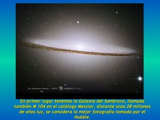 En primer lugar tenemos la Galaxia del Sombrero, llamadaEn primer lugar tenemos la Galaxia del Sombrero, llamada
también M 104 en el catálogo Messier, distante unos 28 millonestambién M 104 en el catálogo Messier, distante unos 28 millones
de años luz, se considera la mejor fotografía tomada por elde años luz, se considera la mejor fotografía tomada por el
Hubble.Hubble.
 
