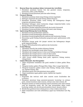 VI.   Besaran Dasar dan mendasar dalam Astronomi dan Astrofisika
      1. Memahami penentuan besaran fisis dan geometri (massa, temperatur,
         luminositas, radius, jarak) Matahari
      2. Memahami konsep penentuan jarak dan radius bintang
VII. Fotometri Bintang
      1. Memahami penentuan skala terang bintang (sistem magnitudo)
      2. Hubungan magnitudo dan jarak bintang (Hukum Pogson)
      3. Memahami penentuan indeks warna bintang dan hubungannya dengan
         temperatur permukaan bintang
      4. Memahami hubungan antara luminositas dengan temperatur/indeks warna
         bintang (Diagram Hertzprung-Russel)
      5. Memahami masalah magnitudo bolometrik dan koreksi bolometrik
      6. Memahami konsep pemerahan bintang oleh materi antar bintang
VIII. Spektroskopi Bintang dan Gerak Bintang
      1. Memahami konsep pembentukan spektrum
      2. Memahami konsep pembentukan spektrum bintang
      3. Memahami konsep pengklasifikasian spektrum dan luminositas bintang
      4. Menentukan gerak bintang berdasarkan pergeseran garis spektrumnnya (efek
         Doppler)
      5. Memahami konsep gerak diri (proper motion) dan hubungannya dengan
         gerak tangensial bintang
      6. Diagram HR berdasarkan kelas spektrum dan luminositas
IX.   Evolusi Bintang
      1. Memahami atmosfer dan struktur dalamnya bintang
      2. Mengenal teori pembangkit energi dalam bintang
      3. Memahami dan mengerti proses evolusi awal bintang (kelahiran bintang)
      4. Memahami dan mengerti proses evolusi di deret utama
      5. Memahami dan mengerti proses evolusi setelah deret utama
      6. Akhir riwayat sebuah bintang (katai putih, supernova, bintang neutron,
          lubang hitam)
X.    Galaksi Bimasakti dan Ektragalaksi
      1. Dapat menjelaskan kedudukan dan gerak matahari di dalam galaksi Bima
          Sakti.
      2. Mengenal struktur galaksi (Piringan/Disk, Bulge, Halo, Lengan Spiral dsb)
      3. Mengenal komponen galaksi (materi antar bintang, bintang muda, bintang
          tua, populasi bintang, dsb)
      4. Memahami gerak rotasi dan penentuan massa galaksi
      5. Dapat menjelaskan ragam galaksi (spiral, eliptikal dan iregular)
IX.   Kosmologi
      1. Pengenalan dan motivasi studi alam semesta secara keseluruhan dan
         evolusinya
      2. Memahami penentuan harga parameter-parameter kosmologi via estimasi
         jarak, estimasi konstituen alam semesta, estimasi umur alam semesta, dll.
      3. Mengenal metode uji model kosmologi (seperti penentuan umur alam semesta
         yang tak bergantung model, dll), dan juga permasalahan dalam model
         kosmologi standar serta ide-ide penyelesaiannya (misal: skenario inflasi).
      4. Memberikan gambaran besar tentang proses evolusi struktur skala besar.
      5. Dapat menjelaskan asal mula terbentuknya jagad raya berdasarkan teori Big
         Bang.




                                                                                      2
 