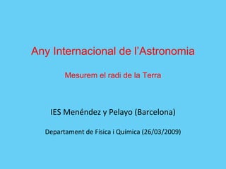 Any Internacional de l’Astronomia Mesurem el radi de la Terra IES Menéndez y Pelayo (Barcelona) Departament de Física i Química (26/03/2009) 
