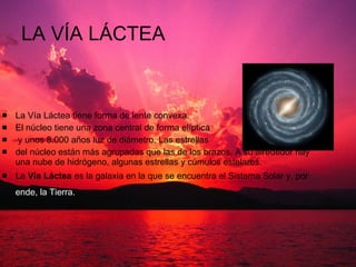 LA VÍA LÁCTEA  La Vía Láctea tiene forma de lente convexa.  El núcleo tiene una zona central de forma elíptica y unos 8.000 años luz de diámetro. Las estrellas  del núcleo están más agrupadas que las de los brazos. A su alrededor hay una nube de hidrógeno, algunas estrellas y cúmulos estelares.  La  Vía Láctea  es la galaxia en la que se encuentra el Sistema Solar y, por  ende, la Tierra.   