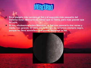 Es el planeta más cercano al Sol y el segundo más pequeño del Sistema Solar. Mercurio es menor que la Tierra, pero más grande que la Luna. Si nos situásemos sobre Mercurio, el Sol nos parecería dos veces y media  más  grande. El cielo, sin embargo, lo veríamos siempre negro, porque no tiene atmósfera que pueda   dispersar la luz .   MERCURIO 