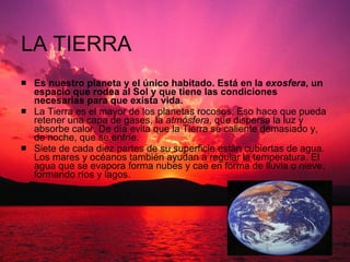 LA TIERRA Es nuestro planeta y el único habitado. Está en la  exosfera , un espacio que rodea al Sol y que tiene las condiciones necesarias para que exista vida. La Tierra es el mayor de los planetas rocosos. Eso hace que pueda retener una capa de gases, la  atmósfera , que dispersa la luz y absorbe calor. De día evita que la Tierra se caliente demasiado y, de noche, que se enfríe.  Siete de cada diez partes de su superficie están cubiertas de agua. Los mares y océanos también ayudan a regular la temperatura. El agua que se evapora forma nubes y cae en forma de lluvia o nieve, formando ríos y lagos.  