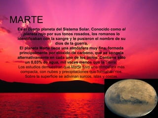 MARTE Es el cuarto planeta del Sistema Solar. Conocido como  el planeta rojo  por sus tonos rosados, los romanos lo identificaban con la sangre y le pusieron el nombre de su dios de la guerra. El planeta Marte tiene una atmósfera muy fina, formada principalmente por dióxido de carbono, que se congela alternativamente en cada uno de los polos. Contiene sólo un 0,03% de agua, mil veces menos que la  Tierra.  Los estudios demuestran que Marte tuvo una atmósfera más compacta, con nubes y precipitaciones que formaban ríos. Sobre la superficie se adivinan surcos, islas y costas. 