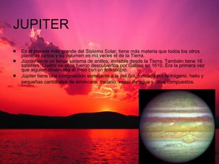 JUPITER Es el planeta más grande del Sistema Solar, tiene más materia que todos los otros planetas juntos y su volumen es mil veces el de la Tierra. Júpiter tiene un tenue sistema de anillos, invisible desde la Tierra. También tiene 16 satélites. Cuatro de ellos fueron descubiertos por Galileo en 1610. Era la primera vez que alguien observaba el cielo con un  telescopio .  Júpiter tiene una composición semejante a la del Sol, formada por hidrógeno, helio y pequeñas cantidades de amoníaco, metano, vapor de agua y otros compuestos.   