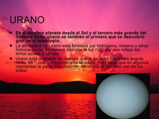 URANO Es el séptimo planeta desde el Sol y el tercero más grande del Sistema Solar. Urano es también el primero que se descubrió gracias al telescopio. La atmósfera de Urano está formada por hidrógeno, metano y otros  hidrocarburos . El metano absorbe la luz roja, por eso refleja los tonos azules y verdes.  Urano está inclinado de manera que el ecuador hace casi ángulo recto, 98 º, con la trayectoria de la órbita. Esto hace que en algunos momentos la parte más caliente, encarada al Sol, sea uno de los polos.  