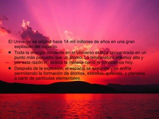 El Universo se originó hace 14 mil millones de años en una gran explosión del espacio.  Toda la energía existente en el Universo estaba concentrada en un punto más pequeño que un átomo. La temperatura era muy alta y por esta razón no existía la materia como la conocemos hoy.  Después de la explosión, el espacio se expande y se enfría permitiendo la formación de átomos, estrellas, galaxias, y planetas a partir de partículas elementales.  